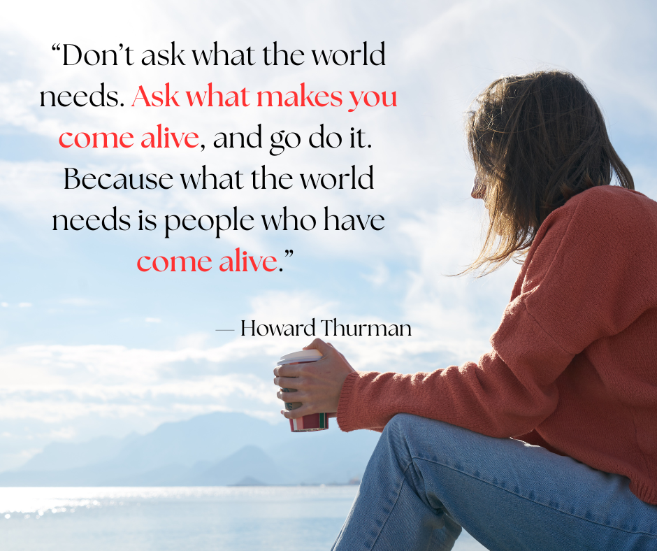 Woman sat with a coffee in hand looking out to sea pensively with a quote from Howard Thurman saying: “Don’t ask what the world needs. Ask what makes you come alive, and go do it. Because what the world needs is people who have come alive.” “Don’t ask what the world needs. Ask what makes you come alive, and go do it. Because what the world needs is people who have come alive.” Don't ask what the world needs. Ask what makes you come alive, and go do it. Because what the world needs is people who have come alive. "