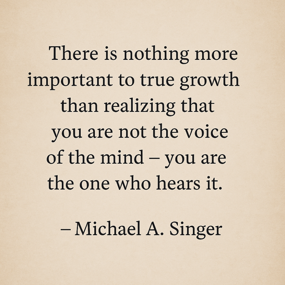 “There is nothing more important to true growth than realizing that you are not the voice of the mind – you are the one who hears it.” – Michael A. Singer